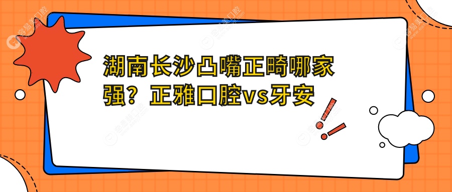 湖南长沙凸嘴正畸哪家强？正雅口腔vs牙安亲口腔价格全解析
