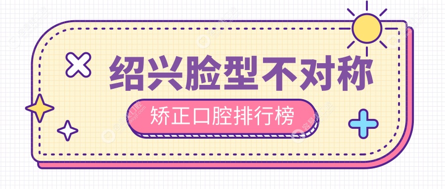 绍兴脸型不对称矫正哪家强？柯桥群贤领衔十强口腔诊所大